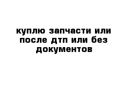 куплю запчасти или после дтп или без документов